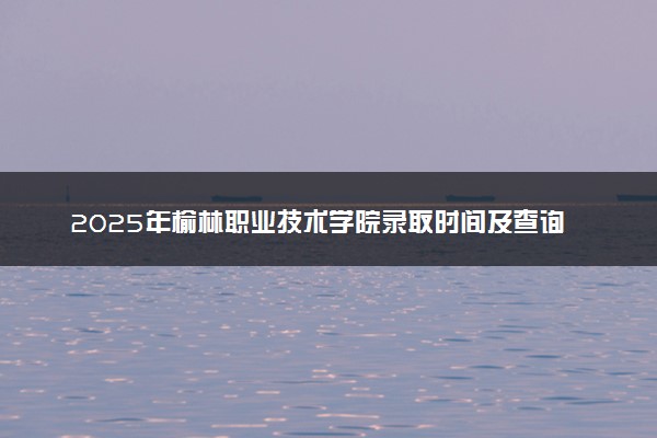 2025年榆林职业技术学院录取时间及查询网址入口 录取结果什么时候公布