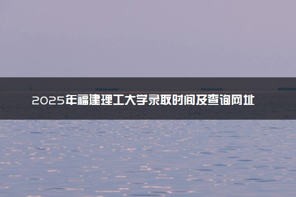2025年福建理工大学录取时间及查询网址入口 录取结果什么时候公布