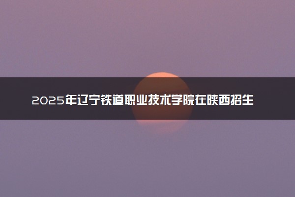 2025年辽宁铁道职业技术学院在陕西招生代码及专业代码 辽宁铁道职业技术学院陕西代码是多少？怎么查询？