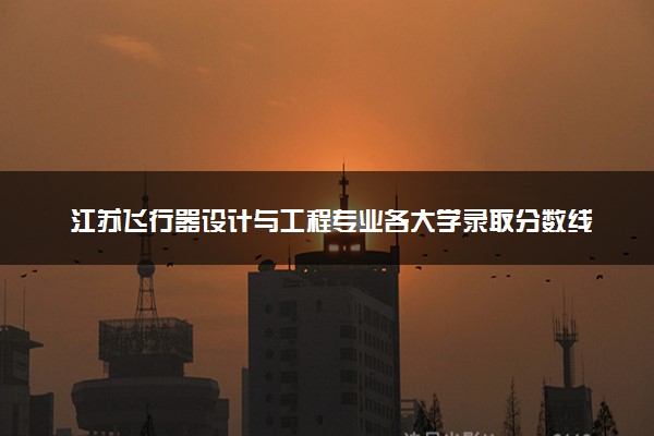 江苏飞行器设计与工程专业各大学录取分数线：最低510分能上 开设院校及位次