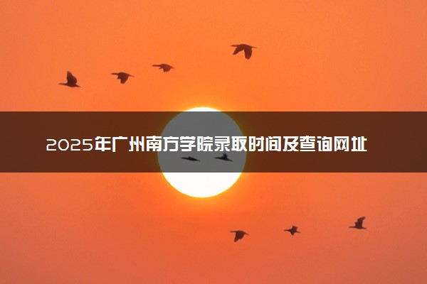 2025年广州南方学院录取时间及查询网址入口 录取结果什么时候公布