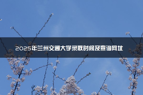2025年兰州交通大学录取时间及查询网址入口 录取结果什么时候公布