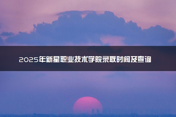 2025年新星职业技术学院录取时间及查询网址入口 录取结果什么时候公布