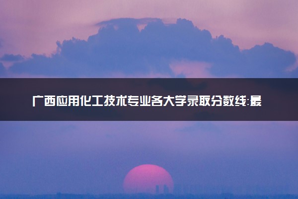 广西应用化工技术专业各大学录取分数线：最低206分能上 开设院校及位次