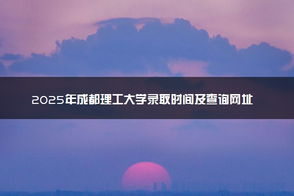 2025年成都理工大学录取时间及查询网址入口 录取结果什么时候公布