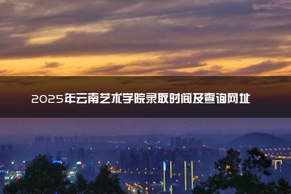 2025年云南艺术学院录取时间及查询网址入口 录取结果什么时候公布