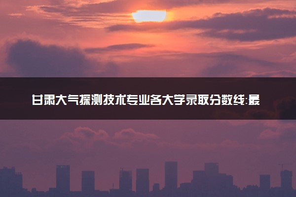 甘肃大气探测技术专业各大学录取分数线：最低353分能上 开设院校及位次