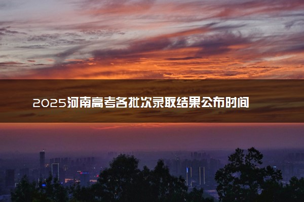 2025河南高考各批次录取结果公布时间 怎么知道被录取