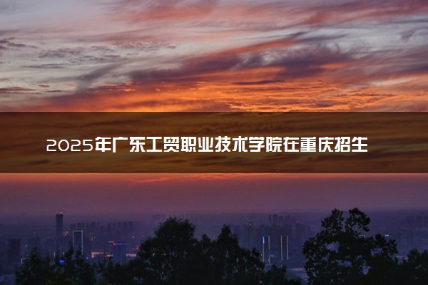 2025年广东工贸职业技术学院在重庆招生代码：4437 专业代码及报考指南