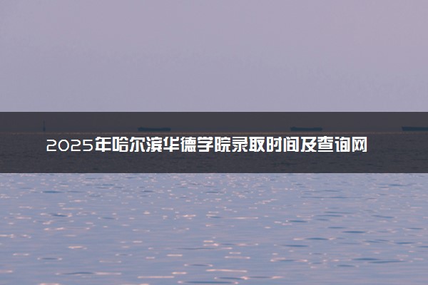 2025年哈尔滨华德学院录取时间及查询网址入口 录取结果什么时候公布