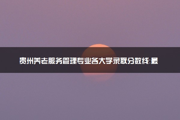 贵州养老服务管理专业各大学录取分数线：最低394分能上 开设院校及位次