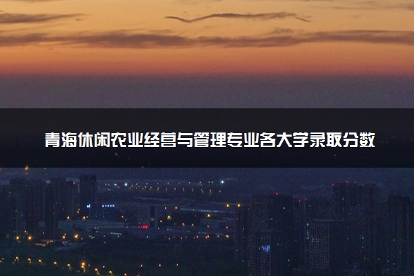 青海休闲农业经营与管理专业各大学录取分数线：最低215分能上 开设院校及位次
