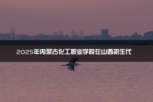 2025年内蒙古化工职业学院在山西招生代码：1234 专业代码及报考指南