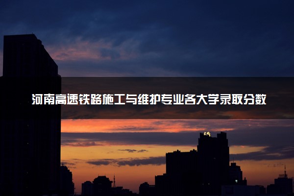 河南高速铁路施工与维护专业各大学录取分数线：最低234分能上 开设院校及位次
