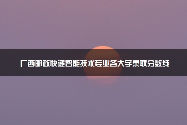 广西邮政快递智能技术专业各大学录取分数线：最低340分能上 开设院校及位次