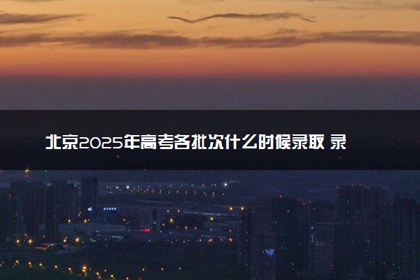北京2025年高考各批次什么时候录取 录取时间安排表汇总