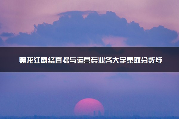 黑龙江网络直播与运营专业各大学录取分数线：最低246分能上 开设院校及位次