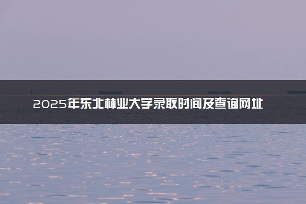 2025年东北林业大学录取时间及查询网址入口 录取结果什么时候公布