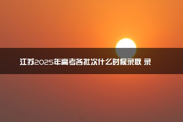 江苏2025年高考各批次什么时候录取 录取时间安排表汇总