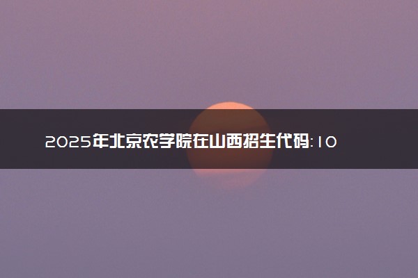 2025年北京农学院在山西招生代码：1019 专业代码及报考指南