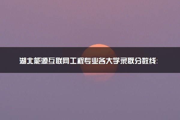 湖北能源互联网工程专业各大学录取分数线：最低603分能上 开设院校及位次