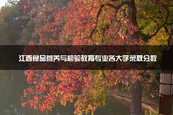 江西食品营养与检验教育专业各大学录取分数线：最低461分能上 开设院校及位次