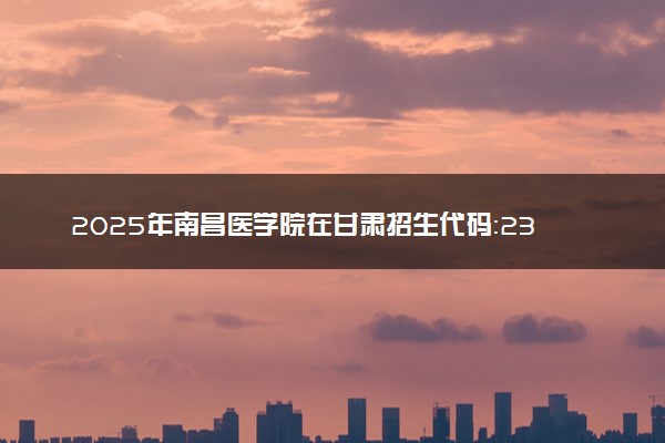 2025年南昌医学院在甘肃招生代码：2334 专业代码及报考指南