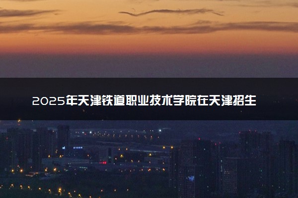 2025年天津铁道职业技术学院在天津招生代码：1242 专业代码及报考指南