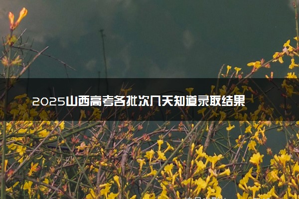 2025山西高考各批次几天知道录取结果 附录取结束时间