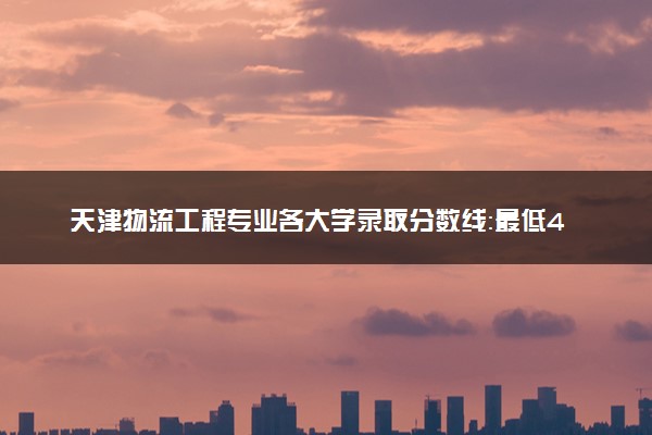 天津物流工程专业各大学录取分数线：最低464分能上 开设院校及位次