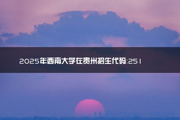 2025年西南大学在贵州招生代码：2514 专业代码及报考指南