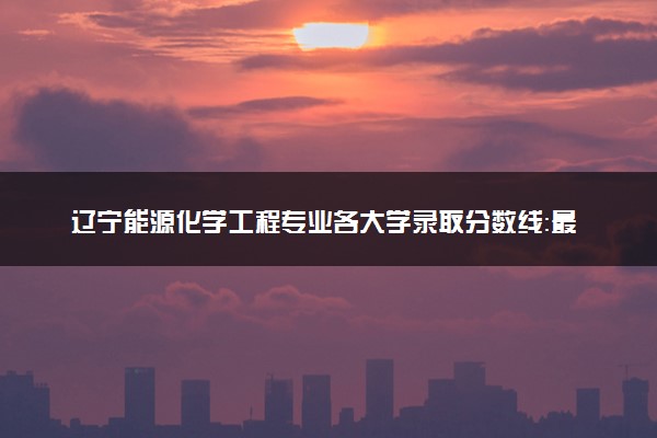 辽宁能源化学工程专业各大学录取分数线：最低410分能上 开设院校及位次