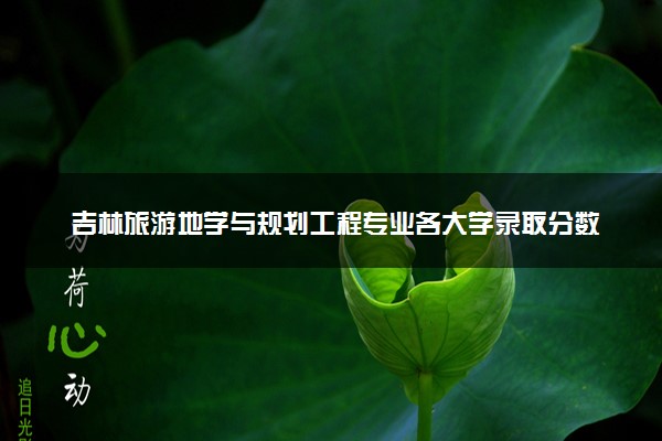 吉林旅游地学与规划工程专业各大学录取分数线：最低504分能上 开设院校及位次