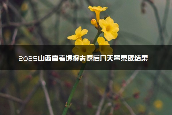 2025山西高考填报志愿后几天查录取结果 多久知道自己是否被录取