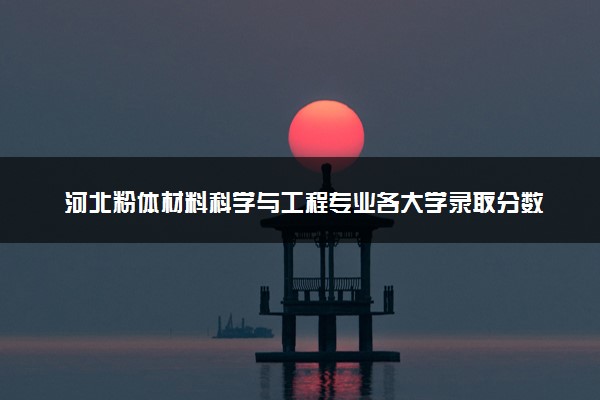 河北粉体材料科学与工程专业各大学录取分数线：最低519分能上 开设院校及位次