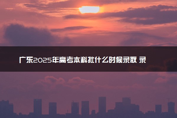 广东2025年高考本科批什么时候录取 录取时间安排表汇总