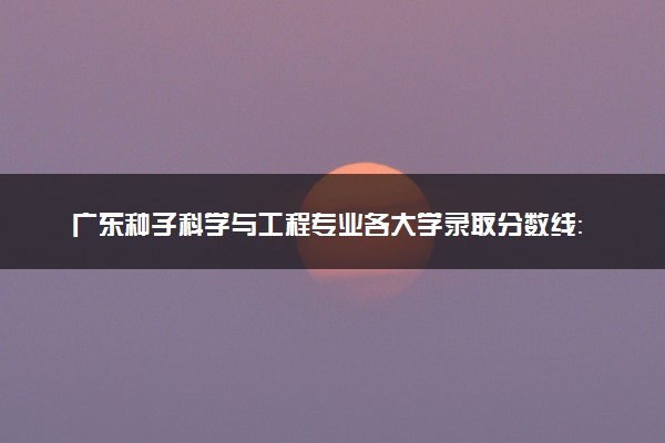 广东种子科学与工程专业各大学录取分数线：最低509分能上 开设院校及位次