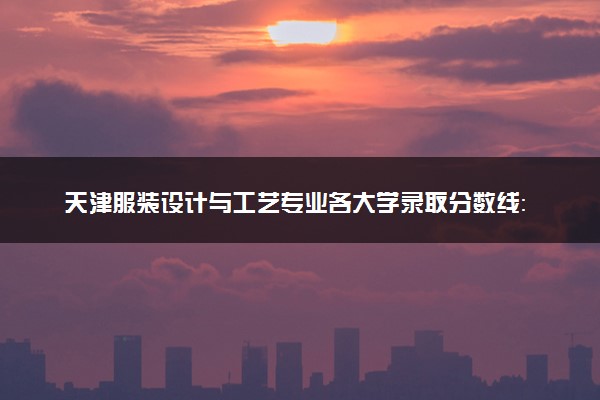 天津服装设计与工艺专业各大学录取分数线：最低241分能上 开设院校及位次