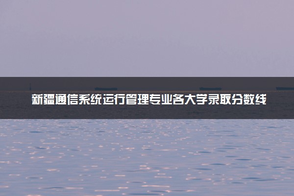 新疆通信系统运行管理专业各大学录取分数线：最低191分能上 开设院校及位次