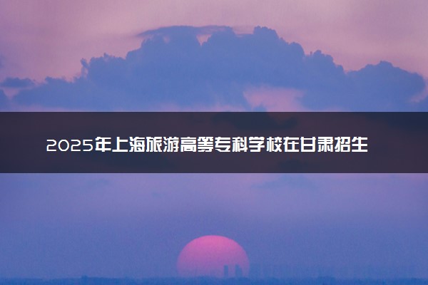 2025年上海旅游高等专科学校在甘肃招生代码及专业代码 上海旅游高等专科学校甘肃代码是多少？怎么查询？