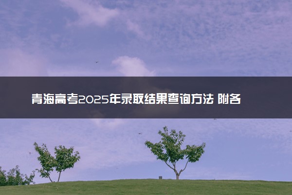 青海高考2025年录取结果查询方法 附各批次录取时间汇总