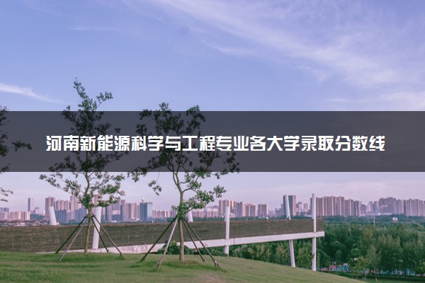 河南新能源科学与工程专业各大学录取分数线：最低396分能上 开设院校及位次