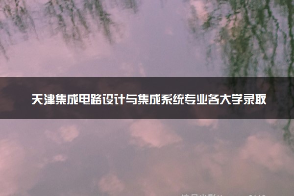 天津集成电路设计与集成系统专业各大学录取分数线：最低482分能上 开设院校及位次