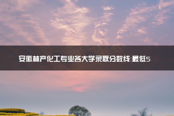 安徽林产化工专业各大学录取分数线：最低524分能上 开设院校及位次