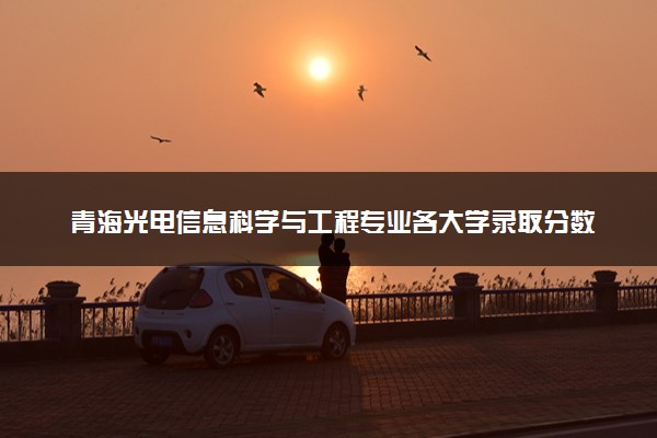 青海光电信息科学与工程专业各大学录取分数线：最低331分能上 开设院校及位次