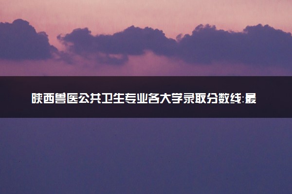 陕西兽医公共卫生专业各大学录取分数线：最低448分能上 开设院校及位次
