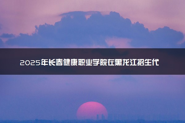 2025年长春健康职业学院在黑龙江招生代码及专业代码 长春健康职业学院黑龙江代码是多少？怎么查询？