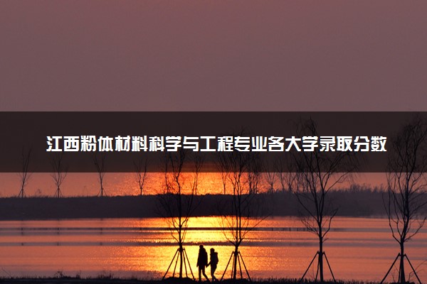 江西粉体材料科学与工程专业各大学录取分数线：最低512分能上 开设院校及位次