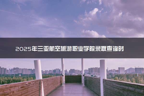 2025年三亚航空旅游职业学院录取查询时间方式网址及奖学金设置 录取结果一般什么时候公布