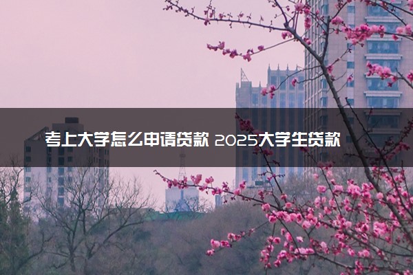 考上大学怎么申请贷款 2025大学生贷款指南与政策